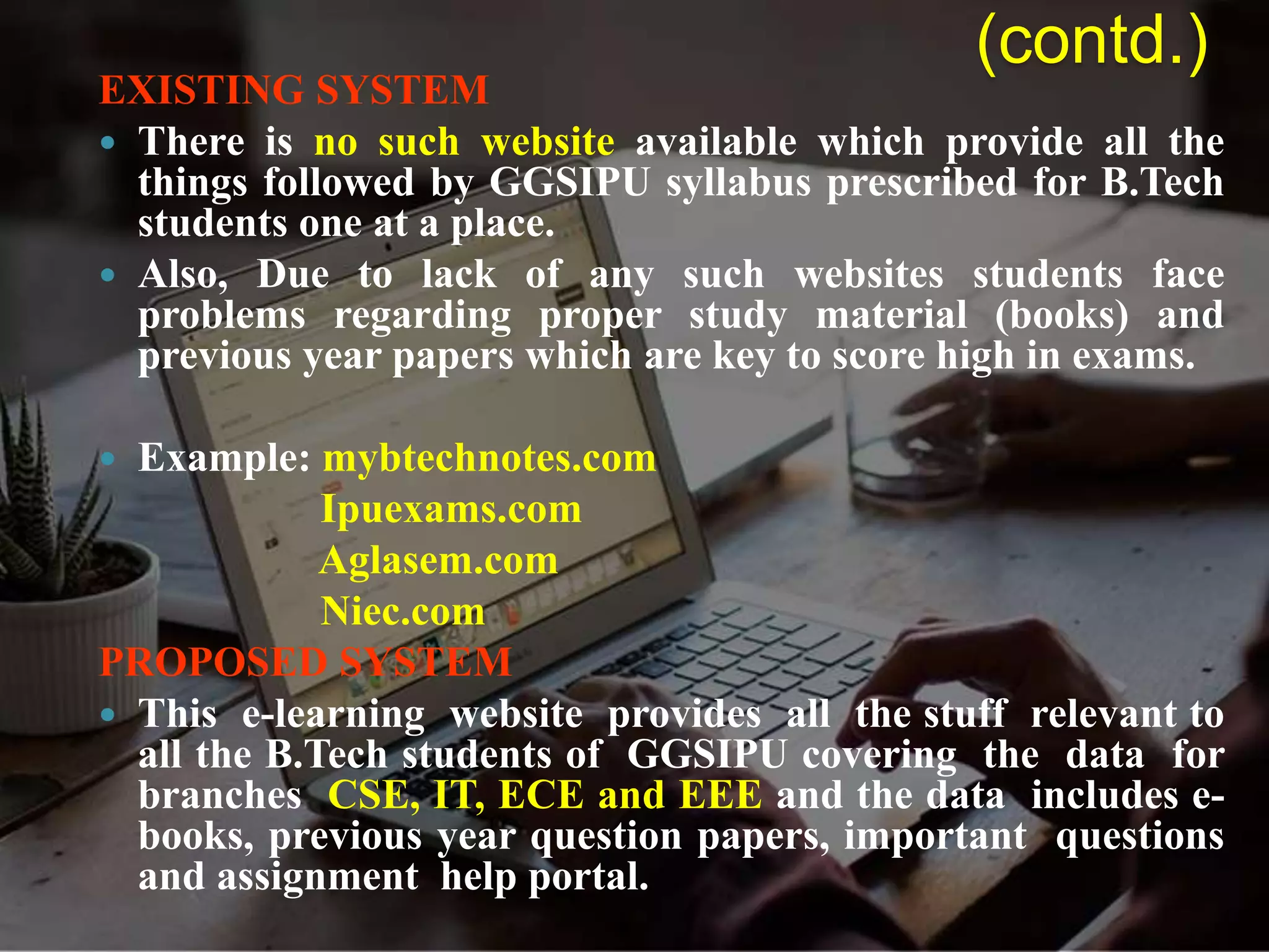 EXISTING SYSTEM
 There is no such website available which provide all the
things followed by GGSIPU syllabus prescribed for B.Tech
students one at a place.
 Also, Due to lack of any such websites students face
problems regarding proper study material (books) and
previous year papers which are key to score high in exams.
 Example: mybtechnotes.com
Ipuexams.com
Aglasem.com
Niec.com
PROPOSED SYSTEM
 This e-learning website provides all the stuff relevant to
all the B.Tech students of GGSIPU covering the data for
branches CSE, IT, ECE and EEE and the data includes e-
books, previous year question papers, important questions
and assignment help portal.
(contd.)
 