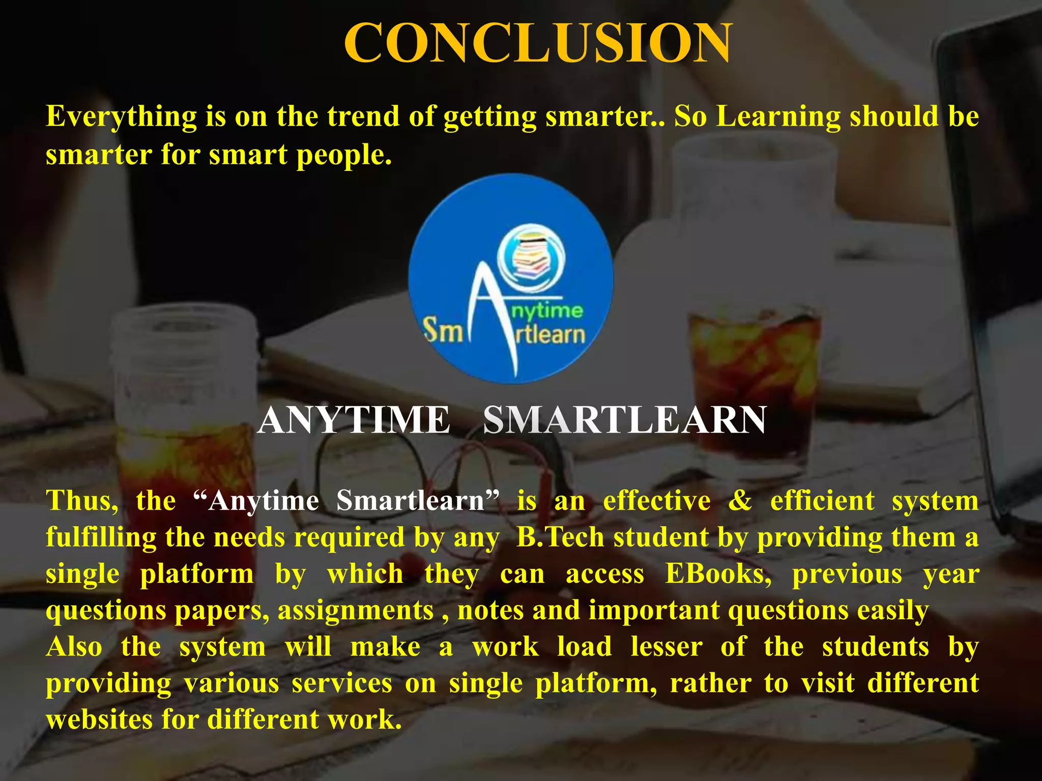 Everything is on the trend of getting smarter.. So Learning should be
smarter for smart people.
ANYTIME SMARTLEARN
Thus, the “Anytime Smartlearn” is an effective & efficient system
fulfilling the needs required by any B.Tech student by providing them a
single platform by which they can access EBooks, previous year
questions papers, assignments , notes and important questions easily
Also the system will make a work load lesser of the students by
providing various services on single platform, rather to visit different
websites for different work.
CONCLUSION
 