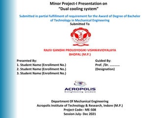 Department Of Mechanical Engineering
Acropolis Institute of Technology & Research, Indore (M.P.)
Project Code:- ME-508
Session July- Dec 2021
Submitted in partial fulfillment of requirement for the Award of Degree of Bachelor
of Technology in Mechanical Engineering
Minor Project-I Presentation on
“Dual cooling system”
Submitted To
1
Presented By: Guided By:
1. Student Name (Enrollment No.) Prof. /Dr. …………
2. Student Name (Enrollment No.) (Designation)
3. Student Name (Enrollment No.)
RAJIV GANDHI PROUDYOGIKI VISHWAVIDYALAYA
BHOPAL (M.P.)
DEPARTMENT OF MECHANICAL ENGINEERING
 