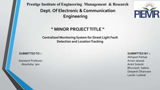 Prestige Institute of Engineering Management & Research
Dept. Of Electronic & Communication
Engineering
“ MINOR PROJECT TITLE “
SUBMITTEDTO :-
Assistant Professor
Akanksha Jain
SUBMITTED BY :-
Abhijeet Pathak
Aman Jaiswal
Ankit Solanki
Bhuvnesh Sabnis
Deepesh Dhanvare
Lavish Lodwal
Centralized Monitoring System for Street Light Fault
Detection and LocationTracking
 