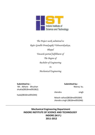 The Project work submitted to
            Rajiv Gandhi Proudyogiki Vishwavidyalaya,
                               Bhopal
                  Towards partial fulfillment of
                           The Degree of
                       Bachelor of Engineering
                                 In
                       Mechanical Engineering



Submitted to: -                                    Submitted by:-
 Mr. Akhare Bhushan                                         Neeraj ku.
shukla(0818me091062)
                                        Jitendra                 singh
hada(0818me091044)
                                        Nitesh rathor(0818me091064)
                                        Jitendra singh (0818me091046)


            Mechanical Engineering Department
      INDORE INSTITUTE OF SCIENCE AND TECHNOLOGY
                        INDORE (M.P.)
                        2011-2012
 