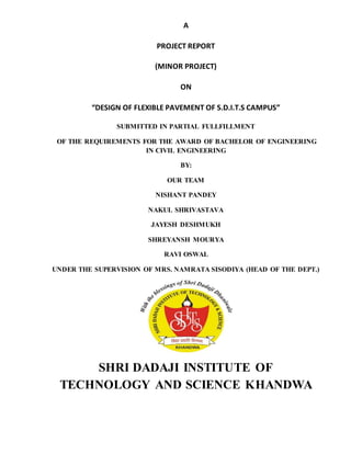 A
PROJECT REPORT
(MINOR PROJECT)
ON
“DESIGN OF FLEXIBLE PAVEMENT OF S.D.I.T.S CAMPUS”
SUBMITTED IN PARTIAL FULLFILLMENT
OF THE REQUIREMENTS FOR THE AWARD OF BACHELOR OF ENGINEERING
IN CIVIL ENGINEERING
BY:
OUR TEAM
NISHANT PANDEY
NAKUL SHRIVASTAVA
JAYESH DESHMUKH
SHREYANSH MOURYA
RAVI OSWAL
UNDER THE SUPERVISION OF MRS. NAMRATA SISODIYA (HEAD OF THE DEPT.)
SHRI DADAJI INSTITUTE OF
TECHNOLOGY AND SCIENCE KHANDWA
 