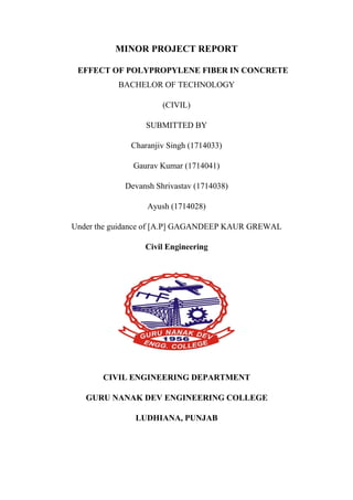 MINOR PROJECT REPORT
EFFECT OF POLYPROPYLENE FIBER IN CONCRETE
BACHELOR OF TECHNOLOGY
(CIVIL)
SUBMITTED BY
Charanjiv Singh (1714033)
Gaurav Kumar (1714041)
Devansh Shrivastav (1714038)
Ayush (1714028)
Under the guidance of [A.P] GAGANDEEP KAUR GREWAL
Civil Engineering
CIVIL ENGINEERING DEPARTMENT
GURU NANAK DEV ENGINEERING COLLEGE
LUDHIANA, PUNJAB
 