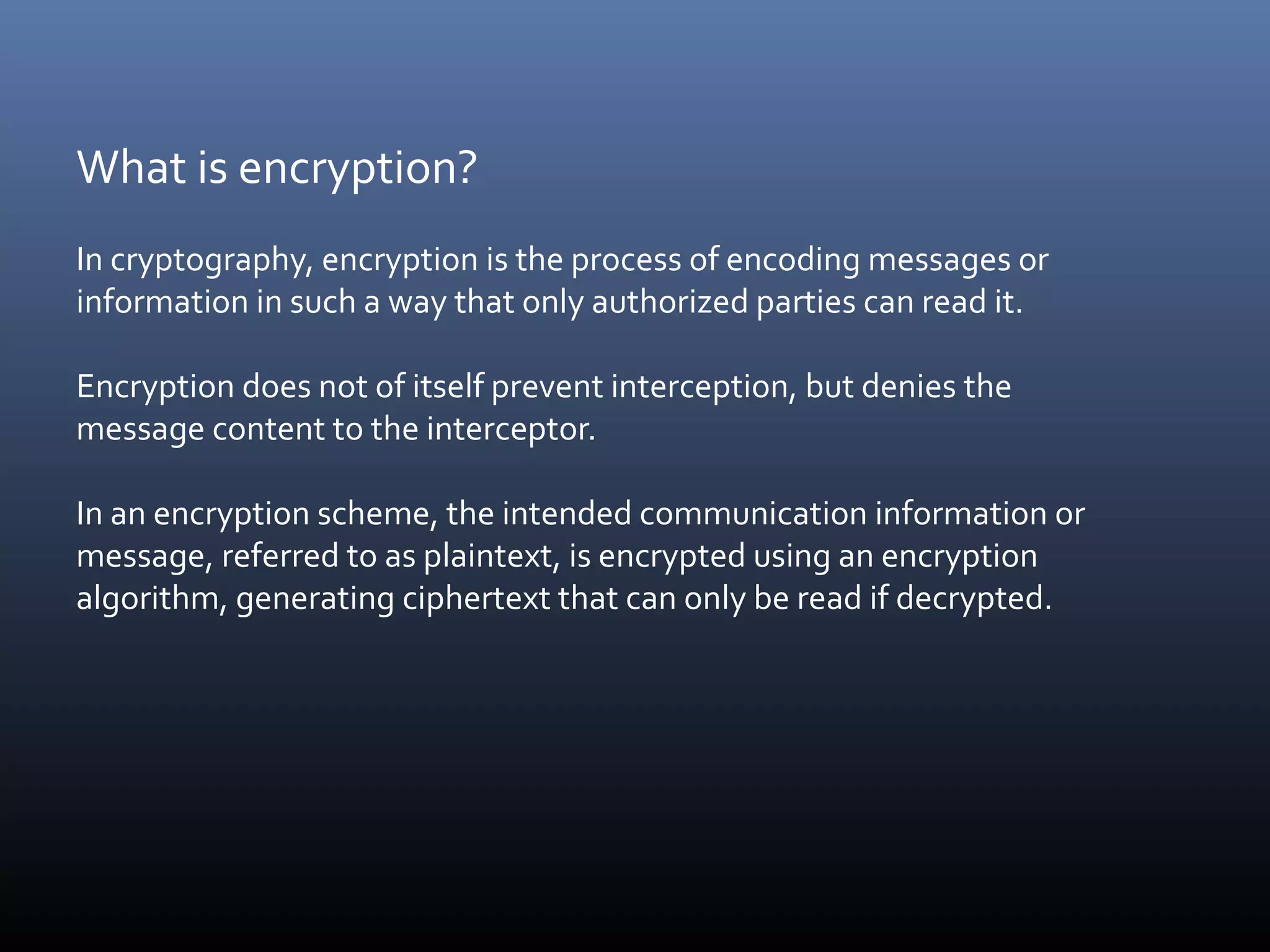 What is encryption? In cryptography, encryption is the process of encoding messages or information in such a way that only authorized parties can read it. Encryption does not of itself prevent interception, but denies the message content to the interceptor. In an encryption scheme, the intended communication information or message, referred to as plaintext, is encrypted using an encryption algorithm, generating ciphertext that can only be read if decrypted. 