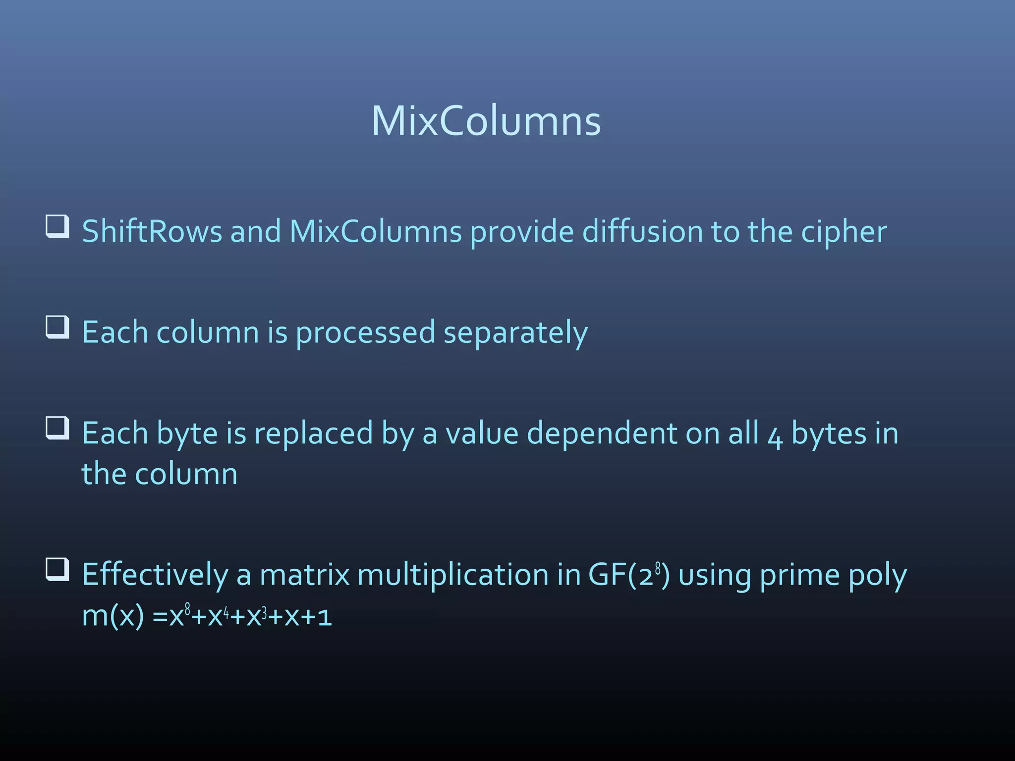 MixColumns  ShiftRows and MixColumns provide diffusion to the cipher  Each column is processed separately  Each byte is replaced by a value dependent on all 4 bytes in the column  Effectively a matrix multiplication in GF(28 ) using prime poly m(x) =x8 +x4 +x3 +x+1 