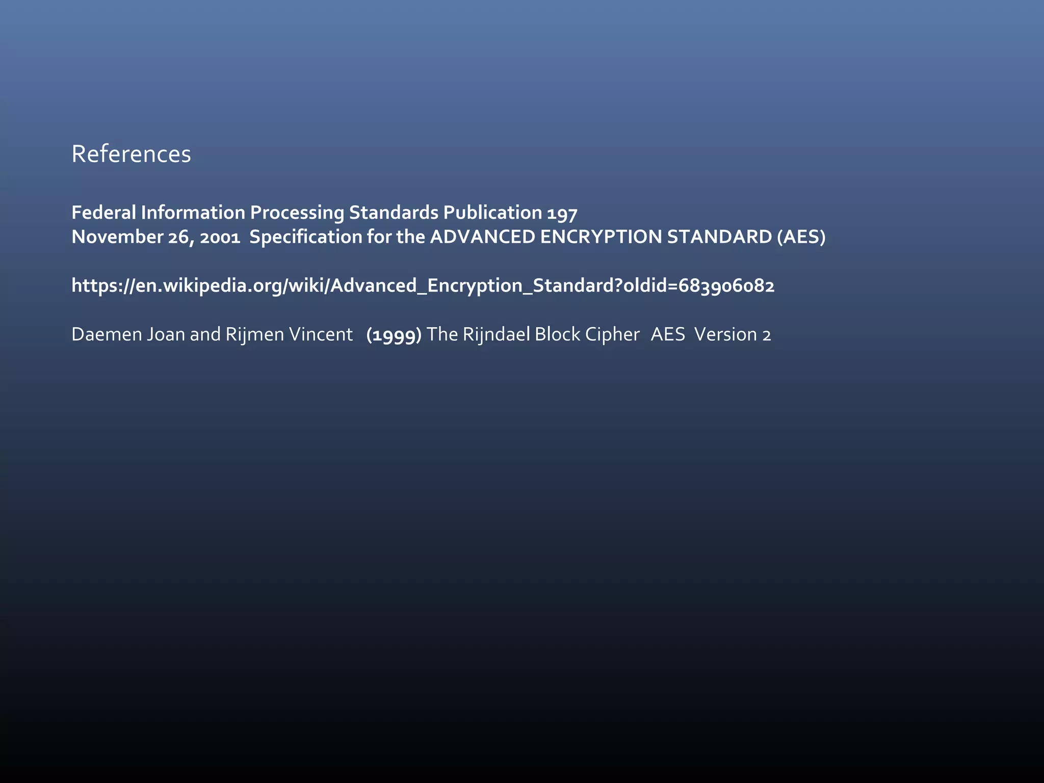 References Federal Information Processing Standards Publication 197 November 26, 2001 Specification for the ADVANCED ENCRYPTION STANDARD (AES) https://en.wikipedia.org/wiki/Advanced_Encryption_Standard?oldid=683906082 Daemen Joan and Rijmen Vincent (1999) The Rijndael Block Cipher AES Version 2 