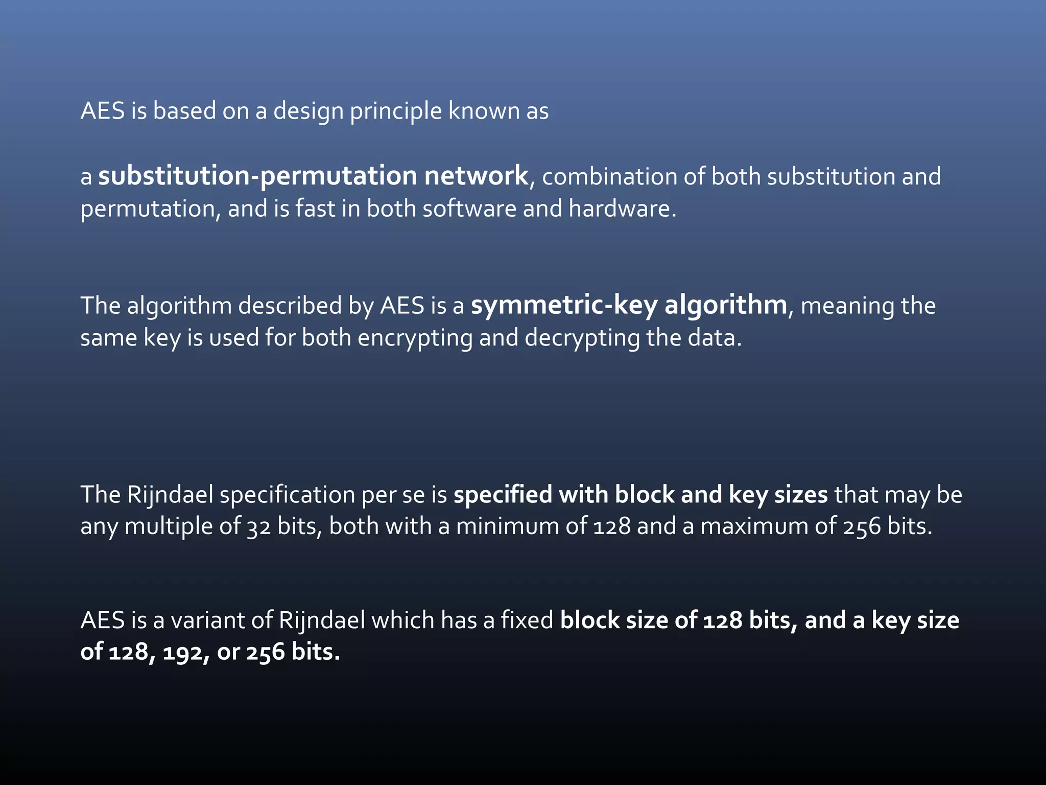 AES is based on a design principle known as a substitution-permutation network, combination of both substitution and permutation, and is fast in both software and hardware. The algorithm described by AES is a symmetric-key algorithm, meaning the same key is used for both encrypting and decrypting the data. The Rijndael specification per se is specified with block and key sizes that may be any multiple of 32 bits, both with a minimum of 128 and a maximum of 256 bits. AES is a variant of Rijndael which has a fixed block size of 128 bits, and a key size of 128, 192, or 256 bits. 