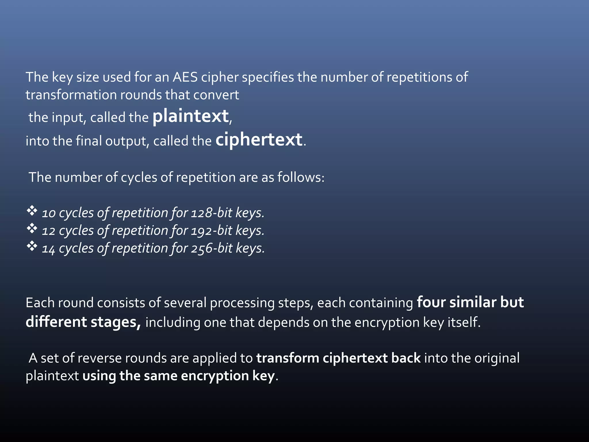 The key size used for an AES cipher specifies the number of repetitions of transformation rounds that convert the input, called the plaintext, into the final output, called the ciphertext. The number of cycles of repetition are as follows:  10 cycles of repetition for 128-bit keys.  12 cycles of repetition for 192-bit keys.  14 cycles of repetition for 256-bit keys. Each round consists of several processing steps, each containing four similar but different stages, including one that depends on the encryption key itself. A set of reverse rounds are applied to transform ciphertext back into the original plaintext using the same encryption key. 