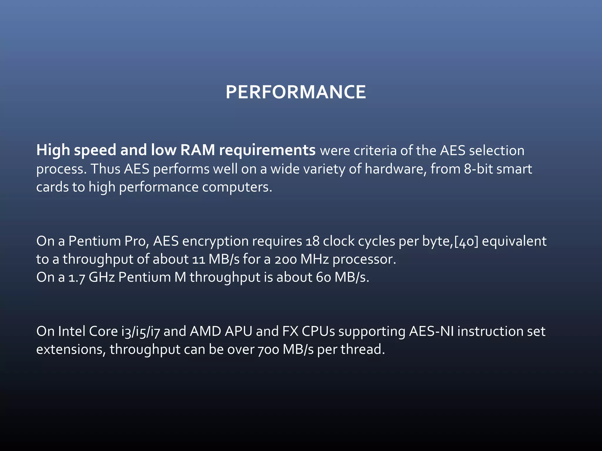 PERFORMANCE High speed and low RAM requirements were criteria of the AES selection process. Thus AES performs well on a wide variety of hardware, from 8-bit smart cards to high performance computers. On a Pentium Pro, AES encryption requires 18 clock cycles per byte,[40] equivalent to a throughput of about 11 MB/s for a 200 MHz processor. On a 1.7 GHz Pentium M throughput is about 60 MB/s. On Intel Core i3/i5/i7 and AMD APU and FX CPUs supporting AES-NI instruction set extensions, throughput can be over 700 MB/s per thread. 