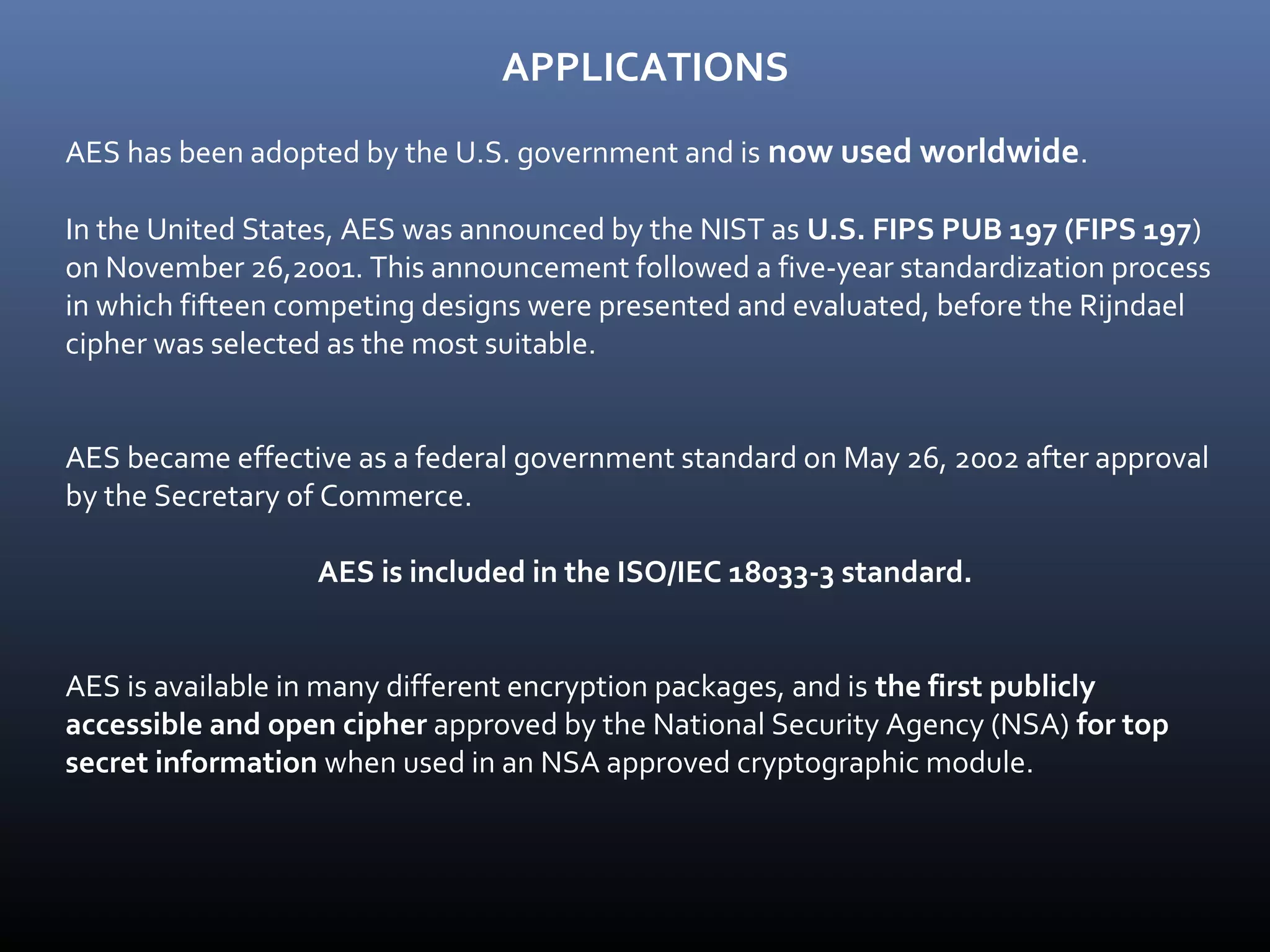APPLICATIONS AES has been adopted by the U.S. government and is now used worldwide. In the United States, AES was announced by the NIST as U.S. FIPS PUB 197 (FIPS 197) on November 26,2001. This announcement followed a five-year standardization process in which fifteen competing designs were presented and evaluated, before the Rijndael cipher was selected as the most suitable. AES became effective as a federal government standard on May 26, 2002 after approval by the Secretary of Commerce. AES is included in the ISO/IEC 18033-3 standard. AES is available in many different encryption packages, and is the first publicly accessible and open cipher approved by the National Security Agency (NSA) for top secret information when used in an NSA approved cryptographic module. 