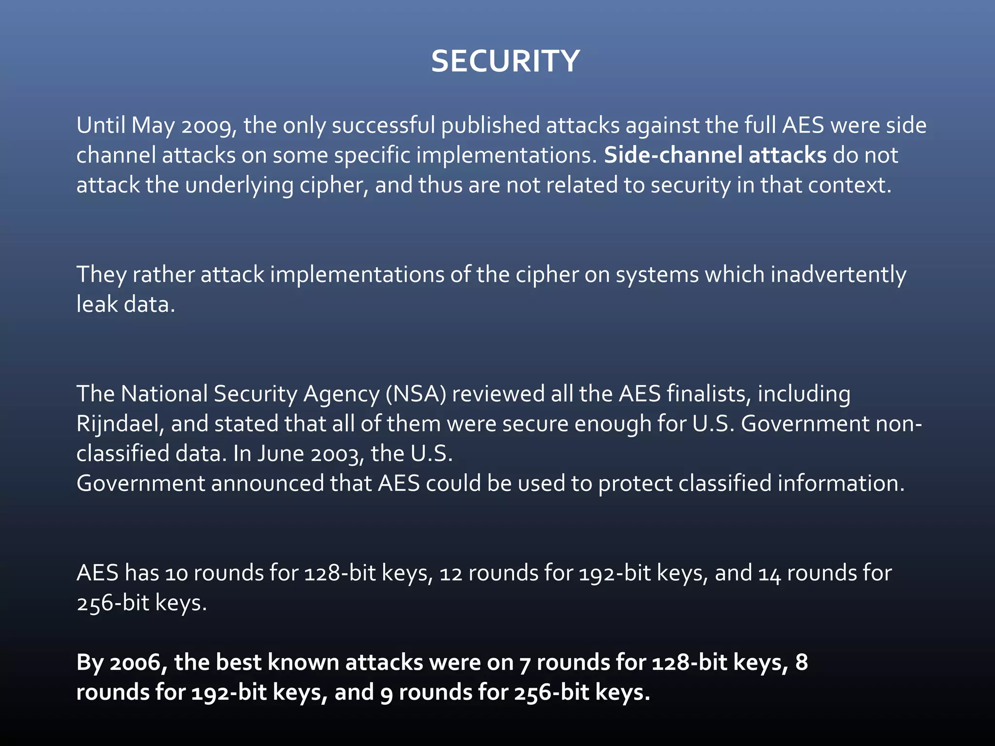 SECURITY Until May 2009, the only successful published attacks against the full AES were side channel attacks on some specific implementations. Side-channel attacks do not attack the underlying cipher, and thus are not related to security in that context. They rather attack implementations of the cipher on systems which inadvertently leak data. The National Security Agency (NSA) reviewed all the AES finalists, including Rijndael, and stated that all of them were secure enough for U.S. Government non- classified data. In June 2003, the U.S. Government announced that AES could be used to protect classified information. AES has 10 rounds for 128-bit keys, 12 rounds for 192-bit keys, and 14 rounds for 256-bit keys. By 2006, the best known attacks were on 7 rounds for 128-bit keys, 8 rounds for 192-bit keys, and 9 rounds for 256-bit keys. 