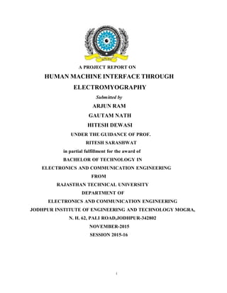 i
A PROJECT REPORT ON
HUMAN MACHINE INTERFACE THROUGH
ELECTROMYOGRAPHY
Submitted by
ARJUN RAM
GAUTAM NATH
HITESH DEWASI
UNDER THE GUIDANCE OF PROF.
RITESH SARASHWAT
in partial fulfillment for the award of
BACHELOR OF TECHNOLOGY IN
ELECTRONICS AND COMMUNICATION ENGINEERING
FROM
RAJASTHAN TECHNICAL UNIVERSITY
DEPARTMENT OF
ELECTRONICS AND COMMUNICATION ENGINEERING
JODHPUR INSTITUTE OF ENGINEERING AND TECHNOLOGY MOGRA,
N. H. 62, PALI ROAD,JODHPUR-342802
NOVEMBER-2015
SESSION 2015-16
 