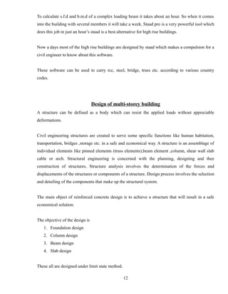 To calculate s.f.d and b.m.d of a complex loading beam it takes about an hour. So when it comes
into the building with several members it will take a week. Staad pro is a very powerful tool which
does this job in just an hour’s staad is a best alternative for high rise buildings.
Now a days most of the high rise buildings are designed by staad which makes a compulsion for a
civil engineer to know about this software.
These software can be used to carry rcc, steel, bridge, truss etc. according to various country
codes.
Design of multi-storey building
A structure can be defined as a body which can resist the applied loads without appreciable
deformations.
Civil engineering structures are created to serve some specific functions like human habitation,
transportation, bridges ,storage etc. in a safe and economical way. A structure is an assemblage of
individual elements like pinned elements (truss elements),beam element ,column, shear wall slab
cable or arch. Structural engineering is concerned with the planning, designing and thee
construction of structures. Structure analysis involves the determination of the forces and
displacements of the structures or components of a structure. Design process involves the selection
and detailing of the components that make up the structural system.
The main object of reinforced concrete design is to achieve a structure that will result in a safe
economical solution.
The objective of the design is
1. Foundation design
2. Column design
3. Beam design
4. Slab design
These all are designed under limit state method.
12
 