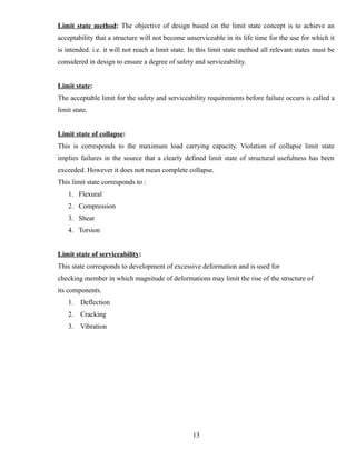 Limit state method: The objective of design based on the limit state concept is to achieve an
acceptability that a structure will not become unserviceable in its life time for the use for which it
is intended. i.e. it will not reach a limit state. In this limit state method all relevant states must be
considered in design to ensure a degree of safety and serviceability.
Limit state:
The acceptable limit for the safety and serviceability requirements before failure occurs is called a
limit state.
Limit state of collapse:
This is corresponds to the maximum load carrying capacity. Violation of collapse limit state
implies failures in the source that a clearly defined limit state of structural usefulness has been
exceeded. However it does not mean complete collapse.
This limit state corresponds to :
1. Flexural
2. Compression
3. Shear
4. Torsion
Limit state of serviceability:
This state corresponds to development of excessive deformation and is used for
checking member in which magnitude of deformations may limit the rise of the structure of
its components.
1. Deflection
2. Cracking
3. Vibration
13
 
