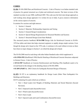 CODES
IS 456: IS 456-2000 Plain and Reinforced Concrete - Code of Practice is an Indian standard code
of practice for general structural use of plain and reinforced concrete. The latest revision of this
standard was done in year 2000, reaffirmed 2005. This code uses the limit state design approach as
well working stress design approach. It is written for use in India. It gives extensive information
on the various aspects of concrete.
It contains five sections and eight annexes:
1. Section 1: General
2. Section 2: Materials, Workmanship, Inspection and Testing
3. Section 3: General Design Considerations
4. Section 4: Special Design Requirements for Structural Members and Systems
5. Section 5: Structural Design (Limit State Method)
The structural practice handbook SP:16-1980 Design Aids for Reinforced Concrete to IS:456-
1978 has tables and charts that helps structural engineers to rapidly design simple sections. Even
though the design aid is based on the 1978 code, it continues to be used without revision as there
have been no major changes to Section 5, on which the design aid is based.
The IS 456:2000 must be read along with other Indian Standard codes which supplement it:
 IS:13920-1993 (Reaffirmed 1998) Ductile Detailing of Reinforced Concrete Structures subjected
to Seismic Forces - Code of Practice
 SP:34-1987 Handbook on Concrete Reinforcement and Detailing (This handbook needs to be
revised based on the changes to the detailing clauses of IS:456-2000)
 IS 1893 (PART 1) : 2002 Criteria for Earthquake Resistant Design of Structure.
IS 875: IS 875 is an explanatory handbook for Design Loads (Other Than Earthquake) For
Buildings and Structures.
IS 875 containing five parts which are as follows:
• Part 1: Dead Loads--Unit Weights of Building Materials and Stored Materials (Second
Revision).
• Part 2: Imposed Loads (Second Revision)
• Part 3: Wind Loads (Second Revision)
• Part 4: Snow Loads
• Part 5: Special Loads and Load Combinations (Second Revision)
14
 