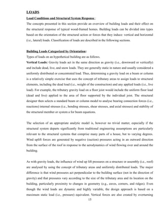 LOADS
Load Conditions and Structural System Response :
The concepts presented in this section provide an overview of building loads and their effect on
the structural response of typical wood-framed homes. Building loads can be divided into types
based on the orientation of the structural action or forces that they induce: vertical and horizontal
(i.e., lateral) loads. Classification of loads are described in the following sections.
Building Loads Categorized by Orientation:
Types of loads on an hypothetical building are as follows.
Vertical Loads: Gravity loads act in the same direction as gravity (i.e., downward or vertically)
and include dead, live, and snow loads. They are generally static in nature and usually considered a
uniformly distributed or concentrated load. Thus, determining a gravity load on a beam or column
is a relatively simple exercise that uses the concept of tributary areas to assign loads to structural
elements, including the dead load (i.e., weight of the construction) and any applied loads (i.e., live
load). For example, the tributary gravity load on a floor joist would include the uniform floor load
(dead and live) applied to the area of floor supported by the individual joist. The structural
designer then selects a standard beam or column model to analyse bearing connection forces (i.e.,
reactions) internal stresses (i.e., bending stresses, shear stresses, and axial stresses) and stability of
the structural member or system a for beam equations.
The selection of an appropriate analytic model is, however no trivial matter, especially if the
structural system departs significantly from traditional engineering assumptions are particularly
relevant to the structural systems that comprise many parts of a house, but to varying degrees.
Wind uplift forces are generated by negative (suction) pressures acting in an outward direction
from the surface of the roof in response to the aerodynamics of wind flowing over and around the
building.
As with gravity loads, the influence of wind up lift pressures on a structure or assembly (i.e., roof)
are analysed by using the concept of tributary areas and uniformly distributed loads. The major
difference is that wind pressures act perpendicular to the building surface (not in the direction of
gravity) and that pressures vary according to the size of the tributary area and its location on the
building, particularly proximity to changes in geometry (e.g., eaves, corners, and ridges). Even
though the wind loads are dynamic and highly variable, the design approach is based on a
maximum static load (i.e., pressure) equivalent. Vertical forces are also created by overturning
15
 