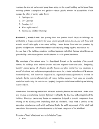 reactions due to wind and seismic lateral loads acting on the overall building and its lateral force
resisting systems, Earthquakes also produce vertical ground motions or accelerations which
increase the effect of gravity loads. Types:-
1. Dead (gravity)
2. Live (gravity)
3. Snow(gravity)
4. Wind (uplift on roof)
5. Seismic and wind (overturning)
Horizontal (Lateral) Loads: The primary loads that produce lateral forces on buildings are
attributable to forces associated with wind, seismic ground motion, floods, and soil. Wind and
seismic lateral loads apply to the entire building. Lateral forces from wind are generated by
positive wind pressures on the windward face of the building and by negative pressures on the
leeward face of the building, creating a combined push and-pull effect. Seismic lateral forces are
generated by a structure’s dynamic inertial response to cyclic ground movement.
The magnitude of the seismic shear (i.e., lateral)load depends on the magnitude of the ground
motion, the buildings mass, and the dynamic structural response characteristics(i.e., dampening,
ductility ,natural period of vibration, etc.),for houses and other similar low rise structures, a
simplified seismic load analysis employs equivalent static forces based on fundamental Newtonian
mechanics(F=ma) with somewhat subjective (i.e. experience-based) adjustments to account for
inelastic, ductile response characteristics of various building systems. Flood loads are generally
minimized by elevating the structure on a properly designed foundation or avoided by not building
in a flood plain.
Lateral loads from moving flood waters and static hydraulic pressure are substantial. Lateral loads
also produce an overturning moment that must be offset by the dead load and connections of the
building. Therefore, overturning forces on connections designed to restrain components from
rotating or the building from overturning must be considered. Since wind is capable of the
generating simultaneous roof uplift and lateral loads, the uplift component of the wind load
exacerbates the overturning tension forces due to the lateral component of the wind load.
Direction of loads is horizontal w.r.t to the building.Types:-
1. Wind
16
 