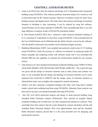 CHAPTER 2 – LITERATURE REVIEW
• Aman et.al (2016) have done the analysis and design of G+5 Residential and Commercial
building using STAAD.Pro. This software performs structural analysis for vertical as well
as horizontal loads for RC framed structure. Moreover it produces results for shear force,
bending moment and displacements. The study shows that analysis and design of structural
elements of buildings is time consuming, it can be reduced by using this software.
AutoCAD plans can be easily imported to STRUDS. They concluded that there is no such
large difference in analysis results of STAAD Pro and Kanis method.
• K. Hari Prasad et.al(2011-2012) have analysed a multi storeyed residential building of
G+6, consisting of 5 apartments in each floor, using STAAD.Pro. It has concluded that all
the List of failed beams can be Obtained and also Better Section is given by the software.
Also the details of each and every member can be obtained at higher accuracy.
• Bedabrata Bhattacharjee (2007) have modeled and analyzed a multi-storey G+21 building
using STAAD.Pro. Firstly the accuracy of software was checked by analysing simple 2D
frames manually and comparing results with software results and it was concluded that
STAAD PRO has the capability to calculate the reinforcement needed for any concrete
section.
• Uday Kumar et.al have designed and analysed residential building usnig “STRUCTURAL
ANALYSIS DESIGN AND DETAILING SOFTWARE (STRUTS)”. The AutoCAD plan
was given and the design of structural elements such as slabs, beams and columns was
done. It was concluded that the design and detailing of structural elements can be easily
imported from AutoCAD to STRUTS and the design values of structural elements as
obtained from struts were on higher side compared to manual calculations.
• Anish.C et.al have analysed a residential building with shear wall using Kani's method
(under vertical load conditions) and then using STAAD.Pro. Substitute frame analysis was
done and it's accuracy was checked manually and using STAAD.Pro.
• Jain I.M. et.al (2016) performed analysis and design of multi-storeyed building using
Autodesk Robot Structural Analysis Professional. They selected an irregular shaped
residential building and it's behaviour was then examined and analysed in software. They
concluded from their analysis that the result obtained by manual calculation and the and
Autodesk Robot Structural Analysis 2016 were approximately same and the Autodesk
Robot Structural Analysis proved that it is the most powerful tool for designing and
analysing the structure.
19
 