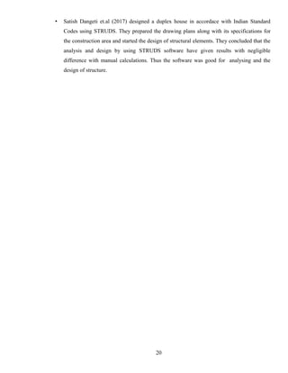 • Satish Dangeti et.al (2017) designed a duplex house in accordace with Indian Standard
Codes using STRUDS. They prepared the drawing plans along with its specifications for
the construction area and started the design of structural elements. They concluded that the
analysis and design by using STRUDS software have given results with negligible
difference with manual calculations. Thus the software was good for analysing and the
design of structure.
20
 