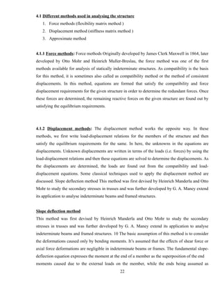 4.1 Different methods used in analysing the structure
1. Force methods (flexibility matrix method )
2. Displacement method (stiffness matrix method )
3. Approximate method
4.1.1 Force methods: Force methods Originally developed by James Clerk Maxwell in 1864, later
developed by Otto Mohr and Heinrich Muller-Breslau, the force method was one of the first
methods available for analysis of statically indeterminate structures. As compatibility is the basis
for this method, it is sometimes also called as compatibility method or the method of consistent
displacements. In this method, equations are formed that satisfy the compatibility and force
displacement requirements for the given structure in order to determine the redundant forces. Once
these forces are determined, the remaining reactive forces on the given structure are found out by
satisfying the equilibrium requirements.
4.1.2 Displacement methods: The displacement method works the opposite way. In these
methods, we first write load-displacement relations for the members of the structure and then
satisfy the equilibrium requirements for the same. In here, the unknowns in the equations are
displacements. Unknown displacements are written in terms of the loads (i.e. forces) by using the
load-displacement relations and then these equations are solved to determine the displacements. As
the displacements are determined, the loads are found out from the compatibility and load-
displacement equations. Some classical techniques used to apply the displacement method are
discussed. Slope deflection method This method was first devised by Heinrich Manderla and Otto
Mohr to study the secondary stresses in trusses and was further developed by G. A. Maney extend
its application to analyse indeterminate beams and framed structures.
Slope deflection method
This method was first devised by Heinrich Manderla and Otto Mohr to study the secondary
stresses in trusses and was further developed by G. A. Maney extend its application to analyse
indeterminate beams and framed structures. 10 The basic assumption of this method is to consider
the deformations caused only by bending moments. It’s assumed that the effects of shear force or
axial force deformations are negligible in indeterminate beams or frames. The fundamental slope-
deflection equation expresses the moment at the end of a member as the superposition of the end
moments caused due to the external loads on the member, while the ends being assumed as
22
 