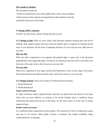 The Cantilever Method:
The assumptions made are:
• Points of contraflexure occur at the middle points of the various members.
• Direct stresses in the columns are proportional to their distances from the
centroidal vertical axis of the frame.
4.2 Design of RCC elements:
The RCC are slab, beam, column, footing and stair case etc.
4.2.1 Design of slab: Slabs are most widely used structural elements forming floor and roof of
building. Slab support mainly transverse load and transfer them to supports by bending actions
more or one directions. On the basis of spanning direction: It is two type one way slabs and two
way slab.
One way slab
When the slab is supported on two opposite side parallel edges, it spans only in the directions
perpendicular to the supporting edges. It bends in one directions and main steel is provided in the
directions of the span. Such a slab is known as one-way slab.
Two way slab
When the is supported on four edges and the load distribution is also on four edges of the panel.
The reinforcement is provided on both the sides. Such slab is known as two way slab.
4.2.2 Design of beam: There are two types of reinforced concrete beams:
1. Single Reinforced
2. Double Reinforced
Singly reinforced beams
In singly reinforced simply supported beams steel bars are placed near the bottom of the beam
where they are more effective in resisting in the tensile bending stress. I cantilever beams
reinforcing bars placed near the top of the beam, for the same reason as in the case of simply
supported beam.
Double reinforced beams
It is reinforced under compression tension regions. The necessities of steel of compression region
arise due to two reasons. When depth of beam is restricted. The stregth availability singly
reinforced beam is in adequate.
25
 