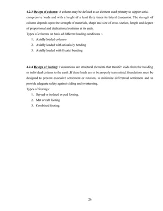4.2.3 Design of column: A column may be defined as an element used primary to support axial
compressive loads and with a height of a least three times its lateral dimension. The strength of
column depends upon the strength of materials, shape and size of cross section, length and degree
of proportional and dedicational restrains at its ends.
Types of columns on basis of different loading conditions :-
1. Axially loaded columns
2. Axially loaded with uniaxially bending
3. Axially loaded with Biaxial bending
4.2.4 Design of footing: Foundations are structural elements that transfer loads from the building
or individual column to the earth .If these loads are to be properly transmitted, foundations must be
designed to prevent excessive settlement or rotation, to minimize differential settlement and to
provide adequate safety against sliding and overturning.
Types of footings:
1. Spread or isolated or pad footing.
2. Mat or raft footing
3. Combined footing.
26
 