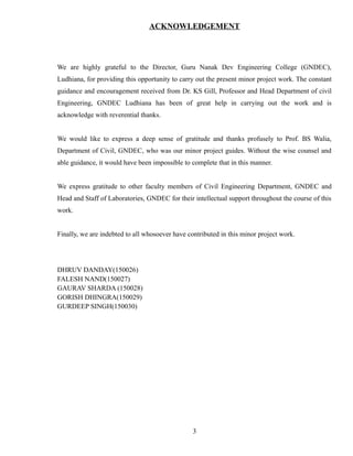 ACKNOWLEDGEMENT
We are highly grateful to the Director, Guru Nanak Dev Engineering College (GNDEC),
Ludhiana, for providing this opportunity to carry out the present minor project work. The constant
guidance and encouragement received from Dr. KS Gill, Professor and Head Department of civil
Engineering, GNDEC Ludhiana has been of great help in carrying out the work and is
acknowledge with reverential thanks.
We would like to express a deep sense of gratitude and thanks profusely to Prof. BS Walia,
Department of Civil, GNDEC, who was our minor project guides. Without the wise counsel and
able guidance, it would have been impossible to complete that in this manner.
We express gratitude to other faculty members of Civil Engineering Department, GNDEC and
Head and Staff of Laboratories, GNDEC for their intellectual support throughout the course of this
work.
Finally, we are indebted to all whosoever have contributed in this minor project work.
DHRUV DANDAY(150026)
FALESH NAND(150027)
GAURAV SHARDA (150028)
GORISH DHINGRA(150029)
GURDEEP SINGH(150030)
3
 