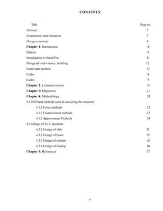 CONTENTS
Title Page no.
Abstract 6
Assumptions and notations 7
Design constants 8
Chapter 1: Introduction 10
History 11
Introduction to Staad Pro 11
Design of multi-storey building 12
Limit state method 13
Codes 14
Lodes 15
Chapter 2: Literature review 19
Chapter 3: Objectives 21
Chapter 4: Methodology 21
4.1 Different methods used in analysing the structure
4.1.1 Force methods 22
4.1.2 Displacement methods 22
4.1.3 Approximate Methods 24
4.2 Design of RCC elements
4.2.1 Design of slab 25
4.2.2 Design of beam 25
4.2.3 Design of column 26
4.2.4 Design of footing 26
Chapter 5: References 27
4
 