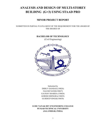 ANALYSIS AND DESIGN OF MULTI-STOREY
BUILDING (G+3) USING STAAD PRO
MINOR PROJECT REPORT
SUBMITTED IN PARTIAL FULFILLMENT OF THE REQUIREMENT FOR THE AWARD OF
THE DEGREE OF
BACHELOR OF TECHNOLOGY
(Civil Engineering)
Submitted by
DHRUV DANDAY(150026)
FALESH NAND(150027)
GAURAV SHARDA (150028)
GORISH DHINGRA(150029)
GURDEEP SINGH(150030)
GURU NANAK DEV ENGINEERING COLLEGE
PUNJAB TECHNICAL UNIVERSITY
(JALANDHAR, INDIA)
1
 