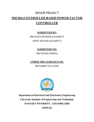MINOR PROJECT
MICRO-CONTROLLER BASED POWER FACTOR
CONTROLLER
SUBMITTED BY:
PRAVEEN KUMAR (UE184057)
SONU SWAMI (UE184077)
SUBMITTED TO:
DR.VIVEK PAHWA
UNDER THE GUIDANCE OF:
DR.SABHYATA SONI
Department of Electrical and Electronics Engineering
University Institute of Engineering and Technology
PANJAB UNIVERSITY , CHANDIGARH
(2018-22)
 