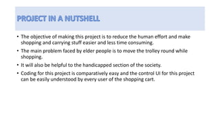 • The objective of making this project is to reduce the human effort and make
shopping and carrying stuff easier and less time consuming.
• The main problem faced by elder people is to move the trolley round while
shopping.
• It will also be helpful to the handicapped section of the society.
• Coding for this project is comparatively easy and the control UI for this project
can be easily understood by every user of the shopping cart.
 