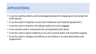 • It can be used by elderly and handicapped people for shopping and carrying their
stuff around.
• It can be used in hospitals to carry the medicines and medical equipment’s.
• It can be used in airports and railway stations to carry luggage.
• It can also be used in restaurants for serving food to the diner.
• It can be used in sports stadiums as to carry around water and essential supplies.
• It can be used in colleges and offices as tea trolley or to carry documents and
assignments.
 