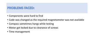 • Components were hard to find
• Code was changed as the required magnetometer was not available
• Compass sometimes hangs while testing
• Motor got locked due to clearance of screws
• Time management
 