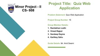Project Title: Quiz Web
Application
Problem Statement: Quiz Web Application
Project Group Number: 19
Group Member Details:
1. Ramlakhan Lodhi
2. Vineet Rajput
3. Sandeep Dayma
4. Kartikey Sahu
Guide Details: Mr. Amit Swami
Minor Project - II
CS- 608
 