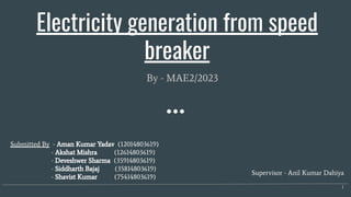 Electricity generation from speed
breaker
By - MAE2/2023
1
Supervisor - Anil Kumar Dahiya
Submitted By - Aman Kumar Yadav (12014803619)
- Akshat Mishra (12614803619)
- Deveshwer Sharma (35914803619)
- Siddharth Bajaj (35814803619)
- Shavist Kumar (75414803619)
 