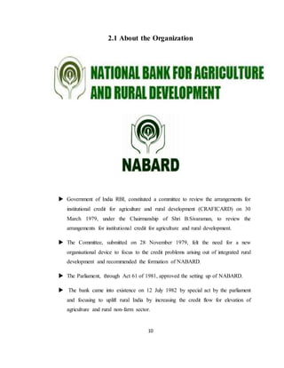 10
2.1 About the Organization
 Government of India RBI, constituted a committee to review the arrangements for
institutional credit for agriculture and rural development (CRAFICARD) on 30
March 1979, under the Chairmanship of Shri B.Sivaraman, to review the
arrangements for institutional credit for agriculture and rural development.
 The Committee, submitted on 28 November 1979, felt the need for a new
organisational device to focus to the credit problems arising out of integrated rural
development and recommended the formation of NABARD.
 The Parliament, through Act 61 of 1981, approved the setting up of NABARD.
 The bank came into existence on 12 July 1982 by special act by the parliament
and focusing to uplift rural India by increasing the credit flow for elevation of
agriculture and rural non-farm sector.
 