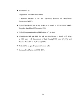 11
 It transferred the:
- Agricultural credit functions of RBI.
- Refinance functions of the then Agricultural Refinance and Development
Corporation (ARDC).
 NABARD was dedicated to the service of the nation by the late Prime Minister
Smt.Indira Gandhi on 05 November 1982.
 NABARD was set up with an initial capital of 100 crore.
 Consequently GOI and RBI, the paid up capital as on 31 March 2013, stood
at 4000 crore with Government of India holding 3,980 crore (99.50%) and
Reserve Bank of India 20.00 crore (0.50%).
 NABARD is an apex development bank in India.
 Completed its 25 years on 12 July 2007.
 
