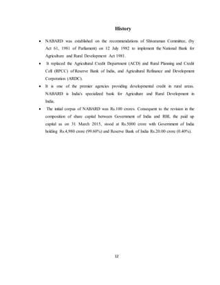 12
History
 NABARD was established on the recommendations of Shivaraman Committee, (by
Act 61, 1981 of Parliament) on 12 July 1982 to implement the National Bank for
Agriculture and Rural Development Act 1981.
 It replaced the Agricultural Credit Department (ACD) and Rural Planning and Credit
Cell (RPCC) of Reserve Bank of India, and Agricultural Refinance and Development
Corporation (ARDC).
 It is one of the premier agencies providing developmental credit in rural areas.
NABARD is India's specialized bank for Agriculture and Rural Development in
India.
 The initial corpus of NABARD was Rs.100 crores. Consequent to the revision in the
composition of share capital between Government of India and RBI, the paid up
capital as on 31 March 2015, stood at Rs.5000 crore with Government of India
holding Rs.4,980 crore (99.60%) and Reserve Bank of India Rs.20.00 crore (0.40%).
 