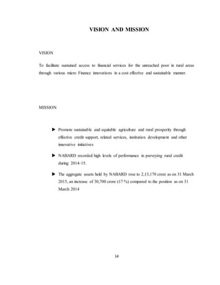 14
VISION AND MISSION
VISION
To facilitate sustained access to financial services for the unreached poor in rural areas
through various micro Finance innovations in a cost effective and sustainable manner.
MISSION
 Promote sustainable and equitable agriculture and rural prosperity through
effective credit support, related services, institution development and other
innovative initiatives
 NABARD recorded high levels of performance in purveying rural credit
during 2014-15.
 The aggregate assets held by NABARD rose to 2,13,170 crore as on 31 March
2015, an increase of 30,700 crore (17 %) compared to the position as on 31
March 2014
 