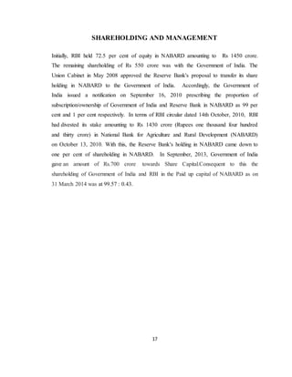 17
SHAREHOLDING AND MANAGEMENT
Initially, RBI held 72.5 per cent of equity in NABARD amounting to Rs 1450 crore.
The remaining shareholding of Rs 550 crore was with the Government of India. The
Union Cabinet in May 2008 approved the Reserve Bank's proposal to transfer its share
holding in NABARD to the Government of India. Accordingly, the Government of
India issued a notification on September 16, 2010 prescribing the proportion of
subscription/ownership of Government of India and Reserve Bank in NABARD as 99 per
cent and 1 per cent respectively. In terms of RBI circular dated 14th October, 2010, RBI
had divested its stake amounting to Rs 1430 crore (Rupees one thousand four hundred
and thirty crore) in National Bank for Agriculture and Rural Development (NABARD)
on October 13, 2010. With this, the Reserve Bank's holding in NABARD came down to
one per cent of shareholding in NABARD. In September, 2013, Government of India
gave an amount of Rs.700 crore towards Share Capital.Consequent to this the
shareholding of Government of India and RBI in the Paid up capital of NABARD as on
31 March 2014 was at 99.57 : 0.43.
 