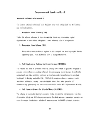 18
Programmes & Services offered
Automatic refinance scheme (ARS)
The various schemes formulated over the years have been categorized into five distinct
and compact schemes.
1. Composite Loan Scheme (CLS)
Under this scheme refinance is given to meet the block and /or working capital
requirements of small/micro enterprises. Max. refinance of 10 lakh per unit.
2. Integrated Loan Scheme (ILS)
Under this scheme refinance is given to block capital and working capital for one
operating cycle. Max. Refinance of 15 lakh per borrower.
3. Self Employment Scheme for Ex-servicemen (SEMFEX)
The scheme has been in operation since 15 January 1988 which is specially designed to
provide a comprehensive package of credit for encouraging ex-servicemen to undertake
agricultural and allied activities or to set up non-farm units in rural areas to earn their
livelihood for leading a dignified life. NABARD provides refinance assistance under
Automatic Refinance Facility (ARF) to eligible banks for a wide spectrum of
manufacturing, processing and service sector activities under RNFS (Investment Credit).
4. Soft Loan Assistance for Margin Money (SLAMM)
The scheme is to provide financial assistance to the prospective entrepreneurs who have
the requisite talent and skill of entrepreneurship but lack necessary monetary resources to
meet the margin requirements stipulated under relevant NABARD refinance schemes.
 