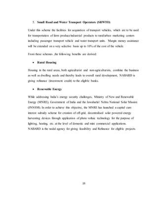 19
5. Small Road and Water Transport Operators (SRWTO)
Under this scheme the facilities for acquisition of transport vehicles, which are to be used
for transportation of farm produce/industrial products to rural/urban marketing centers
including passenger transport vehicle and water transport units. Margin money assistance
will be extended on a very selective basis up to 10% of the cost of the vehicle.
From these schemes ,the following benefits are derived:
 Rural Housing
Housing in the rural areas, both agriculturist and non-agriculturists, combine the business
as well as dwelling needs and thereby leads to overall rural development, NABARD is
giving refinance (investment credit) to the eligible banks.
 Renewable Energy
While addressing India’s energy security challenges, Ministry of New and Renewable
Energy (MNRE), Government of India and the Jawaharlal Nehru National Solar Mission
(JNNSM). In order to achieve this objective, the MNRE has launched a capital cum
interest subsidy scheme for creation of off-grid, decentralised solar powered energy
harvesting devices through application of photo voltaic technology for the purpose of
lighting, heating, etc. at the level of domestic and mini commercial applications.
NABARD is the nodal agency for giving feasibility and Refinance for eligible projects.
 