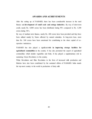 20
AWARDS AND ACHIEVEMENTS
After the setting up of NABARD, there has been considerable increase in the rural
finance and development of small scale and cottage industries. By way of short-term
credit, nearly Rs. 4,000 crores has been distributed during 90’s compared to Rs. 1,200
crores during 80’s.
By way of medium term finance, nearly Rs. 400 crores have been provided and they have
been utilized mainly by States affected by natural calamities. In long-term loan, more
than Rs. 240 crores have been sanctioned for contributing to the share capital of co-
operative institutions.
NABARD has also played a significant role in improving storage facilities for
agricultural commodities in the country. It has also promoted the export of agricultural
commodities which include vegetables and fruits. It has played a supplementary role in
sustaining Green Revolution in the country.
White Revolution and Blue Revolution in the form of increased milk production and
fisheries have also been contributed by the sustained efforts of NABARD. India stands
the top most country in the world in production of dairy milk
 