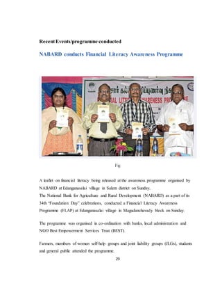 29
RecentEvents/programme conducted
NABARD conducts Financial Literacy Awareness Programme
Fig
A leaflet on financial literacy being released at the awareness programme organised by
NABARD at Edanganasalai village in Salem district on Sunday.
The National Bank for Agriculture and Rural Development (NABARD) as a part of its
34th “Foundation Day” celebrations, conducted a Financial Literacy Awareness
Programme (FLAP) at Edanganasalai village in Magudanchavady block on Sunday.
The programme was organised in co-ordination with banks, local administration and
NGO Best Empowerment Services Trust (BEST).
Farmers, members of women self-help groups and joint liability groups (JLGs), students
and general public attended the programme.
 