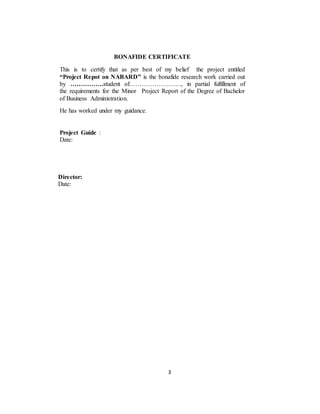 3
Director:
Date:
BONAFIDE CERTIFICATE
This is to certify that as per best of my belief the project entitled
“Project Repot on NABARD” is the bonafide research work carried out
by …………….student of……………………., in partial fulfillment of
the requirements for the Minor Project Report of the Degree of Bachelor
of Business Administration.
He has worked under my guidance.
Project Guide :
Date:
Director: Dr. Shamsher Singh (Acting Director)
Date:
 
