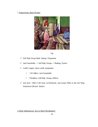 33
3. Empowering Rural Women
Fig
 Self Help Group Bank Linkage Programme
 rural households -> Self Help Groups -> Banking System
 world’s largest micro-credit programme
• ~103 million rural households
• 7.96million Self-Help Groups (SHGs).
 next level - SHG 2 will focus on livelihoods and women SHGs in the Left Wing
Extremism-affected districts.
4. Rural Infrastructure Key to Rural Development
 