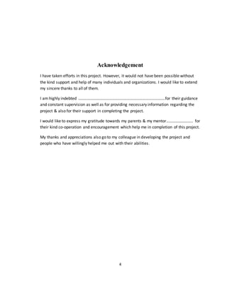 4
Acknowledgement
I have taken efforts in this project. However, it would not have been possible without
the kind support and help of many individuals and organizations. I would like to extend
my sincere thanks to all of them.
I am highly indebted ………………………………………………………………………….for their guidance
and constant supervision as well as for providing necessary information regarding the
project & also for their support in completing the project.
I would like to express my gratitude towards my parents & my mentor…………………….. for
their kind co-operation and encouragement which help me in completion of this project.
My thanks and appreciations also go to my colleague in developing the project and
people who have willingly helped me out with their abilities.
 