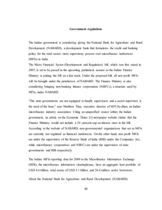 40
Government regulations
The Indian government is considering giving the National Bank for Agriculture and Rural
Development (NABARD), a development bank that formulates the credit and banking
policy for the rural sector, more supervisory powers over microfinance institutions
(MFIs) in India.
The Micro Financial Sector (Development and Regulation) bill, which was first raised in
2007, is set to be passed in the upcoming parliament session as the Indian Finance
Ministry is putting the bill on a fast track. Under the proposed bill, all non profit MFIs
will be brought under the jurisdiction of NABARD. The Finance Ministry is also
considering bringing non-banking finance corporations (NBFCs), a structure used by
MFIs, under NABARD.
“The state governments are not equipped to handle supervision and a sector supervisor is
the need of the hour,” says Matthew Titus, executive director of MFI Sa-dhan, an Indian
microfinance industry association. Citing an unspecified source within the Indian
government, an article on the Economic Times [1] newspaper website claims that the
Finance Ministry would not include a 24 -percent cap on interest rates in the bill.
According to the website of NABARD, non-governmental organizations that act as MFIs
are currently not regulated as financial institutions. On the other hand, non profit MFIs
are under the supervision of the Reserve Bank of India (RBI) under the Companies Act,
while microfinance cooperatives and NBFCs are under the supervision of state
governments and RBI respectively.
The Indian MFIs reporting data for 2009 to the Microfinance Information Exchange
(MIX), the microfinance information clearinghouse, have an aggregate loan portfolio of
USD 4.6 billion, total assets of USD 5.1 billion and 26.4 million active borrowers.
About the National Bank for Agriculture and Rural Development (NABARD):
 