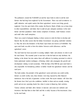 43
The parliament created the NABARD act and the Apex bank in order to aid the rural
farmers that had long been neglected by the Government. There was such an imitative to
uplift industries and capital market that these agricultural sectors were being grossly
neglected. Even the apex bank of the country the Reserve Bank of India was so knee deep
in other responsibilities and duties that it could not give adequate assistance to the rural
farmer and their population which mostly comprised of artisans, small business owners
and small other small enterprises.
There was a need of adequate funding to these sectors in order for them to develop and
flourish like the other sectors that the Indian Government was giving undivided attention
to. Thus this led to the formation of the Rural Apex bank now known as NABARD. The
apex rural bank was able to form the relation between credit deliverance and the
agricultural sector.
The rural bank has been successful in creating multiple funds and schemes in order to aid
the rural farmer. The essential point to note here is that the bank not only facilitates the
funding to the farmer but also makes them self sufficient by training personnel in order to
better understand modern techniques of farming which only propagates the growth and
development relating to rural economies. With the help of the RBI the apex rural bank is
also responsible for formulating policies to further benefit the agricultural farmers and the
rural poor.
The bank realizes the potential of the agricultural sector and terms non credit worthy
farmers as credit worthy ones, these farmers were long rejected by other financial
institutions due to the lack of guarantee on their credit. But recent statistics will show that
the farmers have lived up to the confidence instilled in them and are actually creating
profit and are now operating hassle free when it comes to financing their activities.
Various schemes and funds allow farmers to innovate and create new methods and
inventions that help them in their field and this is solely because of the investments done
by the rural bank.
 