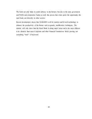 44
The bank not only helps in credit delivery to the farmers but also to the state government
and NGOs and cooperative banks as well, this proves that when given the opportunity the
rural bank can diversify in other sectors.
Recent development shows that NABARD is all for modern and hi tech technology to
enhance the productivity of the farmer such as genetic modification techniques. The
statistic will only show that the Rural Bank is doing much better and is far more efficient
to its clientele than most Corporate and other Financial Institutions hence proving not
everything "rural" is backward
 